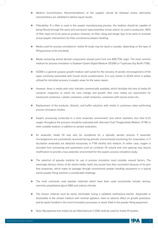 30
Best Practices Document on media fill
❖ Medium Concentration: Recommendations of the supplier should be followed unless alternative
concentrations are validated to deliver equal results.
❖ Filterability: If a filter is used in the aseptic manufacturing process, the medium should be capable of
being filtered through the same end connection type/assembly similar and/or as used in production. MOC
of filter need not to be same as product. However, its filter rating and design type to be same to simulate
actual aseptic interventions for filter connections/aseptic handling.
❖ Media used for process simulations/ media fill study may be liquid or powder, depending on the type of
filling process to be simulated.
❖ Media containing animal derived components should come from non-BSE/TSE origin. The most common
medium for process simulation is Soybean-Casein Digest Medium (SCDM) or Trypticase Soy Broth (TSB).
❖ SCDM is a general purpose growth medium well suited for the recovery of aerobic microorganisms of the
types commonly associated with human borne contamination. It is very similar to SCDA which is widely
utilized for microbial recovery in aseptic areas for the same reason.
❖ However, there is media with color indicator commercially available, which facilitate the time of media fill
container inspection to check the color change and growth. Also color media are requirement for
translucent containers / plastic containers, small containers, containers with narrow lumen etc.
❖ Replacement of the products, diluents, and buffer solutions with media is customary when performing
process simulation studies.
❖ Aseptic processing conducted in a strict anaerobic environment (one which maintains less than 0.1%
oxygen throughout the process) should be evaluated with alternate Fluid Thioglycollate Medium (FTM) or
other suitable medium, in addition to aerobic evaluation.
❖ An anaerobic media fill may also be considered for a typically aerobic process if anaerobic
microorganisms are consistently recovered during periodic environmental monitoring (for anaerobes), or if
facultative anaerobes are detected exclusively in FTM sterility test medium. In either case, oxygen is
excluded from processing and parameters such as container fill volume and inert gassing may require
modification to provide a true anaerobic environment for the aseptic process simulation study.
❖ The selection of placebo material for use in process simulation must consider several factors. The
seemingly obvious choice of dry sterile media, itself, has proven less than successful because of its poor
flow properties, which make its passage through conventional powder handling equipment or a typical
sterile powder filling machine a considerable challenge.
❖ The most commonly used placebo materials which have been used successfully include: lactose,
mannitol, polyethylene glycol 6000 and sodium chloride.
❖ The chosen material must be easily sterilizable (using a validated method/pre-sterile), dispersible or
dissolvable in the chosen medium with minimal agitation, have no adverse effect on growth promotion,
and be easily handled in the mock formulation processes or easily filled in the powder filling equipment.
❖ Note: Mycoplasma free media (as per Manufacturer’s COA) shall be used for media fill studies.
 