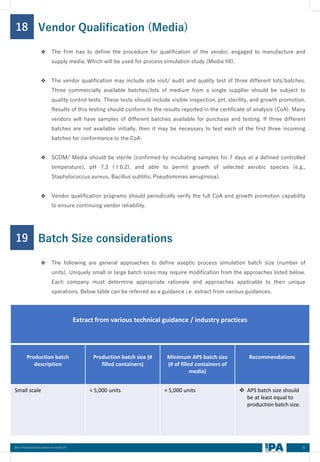 32
Best Practices Document on media fill
18
❖ The firm has to define the procedure for qualification of the vendor, engaged to manufacture and
supply media. Which will be used for process simulation study (Media fill).
❖ The vendor qualification may include site visit/ audit and quality test of three different lots/batches.
Three commercially available batches/lots of medium from a single supplier should be subject to
quality control tests. These tests should include visible inspection, pH, sterility, and growth promotion.
Results of this testing should conform to the results reported in the certificate of analysis (CoA). Many
vendors will have samples of different batches available for purchase and testing. If three different
batches are not available initially, then it may be necessary to test each of the first three incoming
batches for conformance to the CoA.
❖ SCDM/ Media should be sterile (confirmed by incubating samples for 7 days at a defined controlled
temperature), pH 7.3 (±0.2), and able to permit growth of selected aerobic species (e.g.,
Staphylococcus aureus, Bacillus subtilis, Pseudomonas aeruginosa).
❖ Vendor qualification programs should periodically verify the full CoA and growth promotion capability
to ensure continuing vendor reliability.
Vendor Qualification (Media)
19
❖ The following are general approaches to define aseptic process simulation batch size (number of
units). Uniquely small or large batch sizes may require modification from the approaches listed below.
Each company must determine appropriate rationale and approaches applicable to their unique
operations. Below table can be referred as a guidance i.e. extract from various guidances.
Batch Size considerations
Extract from various technical guidance / industry practices
Production batch
description
Production batch size (#
filled containers)
Minimum APS batch size
(# of filled containers of
media)
Recommendations
Small scale < 5,000 units < 5,000 units ❖ APS batch size should
be at least equal to
production batch size.
 