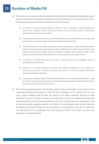 34
Best Practices Document on media fill
20
❖ The duration for an aseptic process simulation should be sufficient to adequately challenge the aseptic
process, the operators that perform interventions, and the capability of the processing environment to
provide appropriate conditions for the manufacture of a sterile product.
❖ The duration of aseptic processing operations shall be a major consideration in media fill design. The
most accurate simulation model would be the full batch size and duration because it most closely
simulates the actual production operations.
❖ Filling duration should be not less than routine filling duration of the production batch. Actual filling shall
be performed to cover initial, middle and end of the filling duration for all shifts.
❖ The APS should also be of sufficient duration to include a representative number of interventions which
might occur during an actual production filling operation. Where they are part of normal operations, gown
changes, breaks and shift changes should be simulated. Justification of the selected number of units
filled, duration and yield should be included in the process simulation study design/ protocol.
❖ The duration of the APS should be long enough to capture the potential microbiological impact of
performing those interventions.
❖ Simulation of all inherent intervention shall be done including consideration of their frequency of
occurrence and duration, so that the interventions are equal to or more than expected interventions
during actual production operations.
❖ Line wise type, frequency, duration of interventions (Corrective and inherent) should be defined in media
fill protocols. Type, frequency and duration of interventions being simulated in media fills shall not be less
than the allowed during commercial production.
❖ Note: If during routine production, the frequency, duration, type of intervention is more/new to that of
successfully simulated interventions in media fill, then investigation to be carried out for the root
cause, impact evaluation shall be done and based on the impact evaluation decision on batch
disposition to be taken. Though not limited, if the intervention is similar to qualified interventions and
supported with data of environmental parameters, viable, non-viable particle count, depending on type
of intervention, batch disposition decision to be taken. The new frequency, type, duration should be
simulated in next media fill study for one time. However, corrective action to be taken to reduce that
new interventions. If it is unavoidable, then to be included in routine / non-routine / as worst case
intervention in media fill protocol.
Duration of Media Fill
 