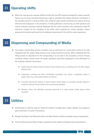 35
Best Practices Document on media fill
21
❖ Where the manufacturer operates different shifts then the APS should be designed to capture specific
factors (e.g. for those manufacturing during a night or extended shift, fatigue should be considered). If
the operation perform in all three shifts, then media fill study should considered and capture all three
shift and shift changeover in the simulation. If initial qualification covered only one shift operation and
routine production operation required additional shift for routine operation, then subsequent media fill
should be consider for the simulation of the shifts, which expected for routine operation. Impact
assessment should be performed for the additional requirement of the shift for routine operations.
Operating shifts
22
❖ The aseptic compounding process simulation may be performed as a stand-alone activity or be fully
integrated with the aseptic filling process as per actual production process. When integrated with the
filling process no adjustment for the compounding is to be made in the acceptance criteria. Process
simulation studies should assess all aseptic operations performed subsequent to the sterilization of
the materials utilized in the process.
❖ Aseptic steps for products that are solutions may be limited to set-up, sampling, and in-situ filter integrity
testing (if any).
❖ Suspensions, ointments and other non-filterable formulations may require a substantial number of
aseptic steps (e.g., sterile powder addition simulation).
❖ Processes requiring the addition of sterile powders should employ an acceptable placebo material in
containers identical to those utilized in the process being evaluated.
❖ Blending, milling and subdivision processes performed at a sterile powder facility require similar
simulation.
Dispensing and Compounding of Media
23
❖ Compressed air shall be used for media fill instead of nitrogen gas/ Carbon dioxide/ any purging of
gases whenever it is used in the product.
❖ Nitrogen flushing in the filling tank before and after filtration shall be simulated using compressed air.
❖ The pre-filling and post filling nitrogen overlaying (if any) shall be simulated using compressed air.
Utilities
 