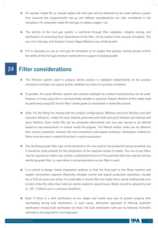 36
Best Practices Document on media fill
24 Filter considerations
❖ For aerobic media fill, air should replace the inert gas and be delivered by the same delivery system
thus assuring the purge/transfer set-up and delivery considerations are fully considered in the
simulation. For anaerobic media fill inert gas to replace oxygen / air.
❖ The sterility of the inert gas system is confirmed through filter validation, integrity testing, and
sterilization of connecting lines downstream of the filter, not by means of the process simulation. The
use of an inert gas with Soybean-Casein Digest Medium may inhibit growth.
❖ If it is necessary to use an inert gas for simulation of an oxygen free process, testing should confirm
the ability of the inert gas/medium combination to support microbial growth.
❖ The filtration system used to produce sterile product is validated independently of the process
simulation and does not require further validation by virtue of a process simulation.
❖ If possible, the same filtration system and vessels employed for product manufacturing can be used;
however, in many cases this is not technically feasible or practical. Aseptic filtration of the media shall
be performed using 0.22 micron filter/ sterile grade as mentioned in media fill protocol.
❖ Note: For the filling line having both the product configurations (Without end point filtration and with
end point filtration), media fill study shall be performed with both end point filtration and without end
point filtration. Such media fills can be scheduled alternatively over one year (period to be defined
based on risk assessment) in routine media fill program. The filtered media/ make can be different
than routine production, however the end connections and aseptic practices/ sterilization method for
filters must be same in media fill as that in routine production.
❖ The sterilizing-grade filter may not be identical to the one used for the product(s) being simulated, but
it should be sized properly for the preparation of the required volume of media. The use of pre-filters
may be required as media may contain a substantial amount of fine particles that may clog the primary
sterilizing-grade filter i.e. even when in actual operations no pre-filter is used.
❖ It is critical to design media preparation systems so that the fluid path to the filling machine and
aseptic connections required effectively simulate normal and typical production operations. Usually
has a 0.22 µm pore size rating. It is preferable to sterile filter the media into a sterile holding tank prior
to start of the fill, rather than hold non-sterile media for several hours. Media should be allowed to cool
to <35°C before use in a process simulation.
❖ Note: If there is a bulk sterilization at any stages and media may lose its growth property with
overheating during bulk sterilization, in such cases, alternative approach of filtering media(for
sterilization instead bulk sterilization by heat) into bulk sterilization tank can be followed. Scientific
rationale to be prepared for such approach.
 
