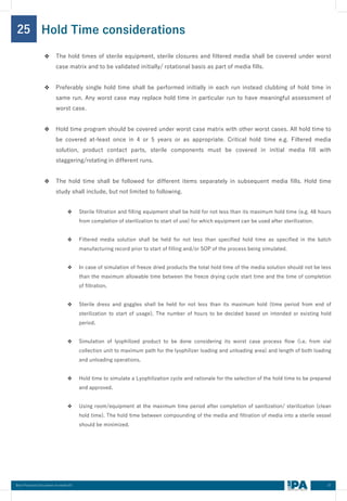 37
Best Practices Document on media fill
25
❖ The hold times of sterile equipment, sterile closures and filtered media shall be covered under worst
case matrix and to be validated initially/ rotational basis as part of media fills.
❖ Preferably single hold time shall be performed initially in each run instead clubbing of hold time in
same run. Any worst case may replace hold time in particular run to have meaningful assessment of
worst case.
❖ Hold time program should be covered under worst case matrix with other worst cases. All hold time to
be covered at-least once in 4 or 5 years or as appropriate. Critical hold time e.g. Filtered media
solution, product contact parts, sterile components must be covered in initial media fill with
staggering/rotating in different runs.
❖ The hold time shall be followed for different items separately in subsequent media fills. Hold time
study shall include, but not limited to following.
❖ Sterile filtration and filling equipment shall be hold for not less than its maximum hold time (e.g. 48 hours
from completion of sterilization to start of use) for which equipment can be used after sterilization.
❖ Filtered media solution shall be held for not less than specified hold time as specified in the batch
manufacturing record prior to start of filling and/or SOP of the process being simulated.
❖ In case of simulation of freeze dried products the total hold time of the media solution should not be less
than the maximum allowable time between the freeze drying cycle start time and the time of completion
of filtration.
❖ Sterile dress and goggles shall be held for not less than its maximum hold (time period from end of
sterilization to start of usage). The number of hours to be decided based on intended or existing hold
period.
❖ Simulation of lyophilized product to be done considering its worst case process flow (i.e. from vial
collection unit to maximum path for the lyophilizer loading and unloading area) and length of both loading
and unloading operations.
❖ Hold time to simulate a Lyophilization cycle and rationale for the selection of the hold time to be prepared
and approved.
❖ Using room/equipment at the maximum time period after completion of sanitization/ sterilization (clean
hold time). The hold time between compounding of the media and filtration of media into a sterile vessel
should be minimized.
Hold Time considerations
 