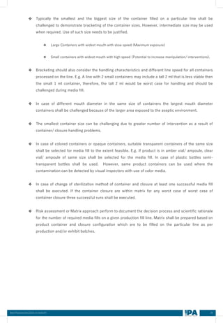 39
Best Practices Document on media fill
❖ Typically the smallest and the biggest size of the container filled on a particular line shall be
challenged to demonstrate bracketing of the container sizes. However, intermediate size may be used
when required. Use of such size needs to be justified.
❖ Large Containers with widest mouth with slow speed (Maximum exposure)
❖ Small containers with widest mouth with high speed (Potential to increase manipulation/ interventions).
❖ Bracketing should also consider the handling characteristics and different line speed for all containers
processed on the line. E.g. A line with 2 small containers may include a tall 2 ml that is less stable then
the small 1 ml container, therefore, the tall 2 ml would be worst case for handling and should be
challenged during media fill.
❖ In case of different mouth diameter in the same size of containers the largest mouth diameter
containers shall be challenged because of the larger area exposed to the aseptic environment.
❖ The smallest container size can be challenging due to greater number of intervention as a result of
container/ closure handling problems.
❖ In case of colored containers or opaque containers, suitable transparent containers of the same size
shall be selected for media fill to the extent feasible. E.g. If product is in amber vial/ ampoule, clear
vial/ ampoule of same size shall be selected for the media fill. In case of plastic bottles semi-
transparent bottles shall be used. However, same product containers can be used where the
contamination can be detected by visual inspectors with use of color media.
❖ In case of change of sterilization method of container and closure at least one successful media fill
shall be executed. If the container closure are within matrix for any worst case of worst case of
container closure three successful runs shall be executed.
❖ Risk assessment or Matrix approach perform to document the decision process and scientific rationale
for the number of required media fills on a given production fill line. Matrix shall be prepared based on
product container and closure configuration which are to be filled on the particular line as per
production and/or exhibit batches.
 