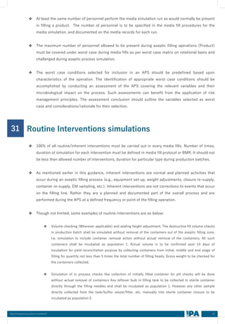 42
Best Practices Document on media fill
❖ At least the same number of personnel perform the media simulation run as would normally be present
in filling a product. The number of personnel is to be specified in the media fill procedures for the
media simulation, and documented on the media records for each run.
❖ The maximum number of personnel allowed to be present during aseptic filling operations (Product)
must be covered under worst case during media fills as per worst case matrix on rotational basis and
challenged during aseptic process simulation.
❖ The worst case conditions selected for inclusion in an APS should be predefined based upon
characteristics of the operation. The identification of appropriate worst case conditions should be
accomplished by conducting an assessment of the APS covering the relevant variables and their
microbiological impact on the process. Such assessments can benefit from the application of risk
management principles. The assessment conclusion should outline the variables selected as worst
case and considerations/rationale for their selection.
31
❖ 100% of all routine/inherent interventions must be carried out in every media fills. Number of times,
duration of simulation for each intervention must be defined in media fill protocol or BMR. It should not
be less than allowed number of interventions, duration for particular type during production batches.
❖ As mentioned earlier in this guidance, inherent interventions are normal and planned activities that
occur during an aseptic filling process (e.g., equipment set-up, weight adjustments, closure re-supply,
container re-supply, EM sampling, etc.). Inherent interventions are not corrections to events that occur
on the filling line. Rather they are a planned and documented part of the overall process and are
performed during the APS at a defined frequency or point of the filling operation.
❖ Though not limited, some examples of routine-interventions are as below:
❖ Volume checking (Wherever applicable) and sealing height adjustment. The destructive fill volume checks
in production batch shall be simulated without removal of the containers out of the aseptic filling zone.
I.e. simulation to include container removal action without actual removal of the containers. All such
containers shall be incubated as population 1. Actual volume is to be confirmed post 14 days of
incubation for yield reconciliation purpose by collecting containers from initial, middle and end stage of
filling for quantity not less than 5 times the total number of filling heads. Gross weight to be checked for
the containers collected.
❖ Simulation of in process checks like collection of initially filled container for pH checks will be done
without actual removal of containers Any leftover bulk in filling tank to be collected in sterile container
directly through the filling needles and shall be incubated as population 1. However any other sample
directly collected from the tank/buffer vessel/filter, etc. manually into sterile container closure to be
incubated as population 2.
Routine Interventions simulations
 