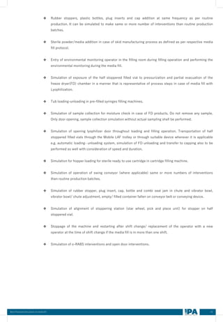 43
Best Practices Document on media fill
❖ Rubber stoppers, plastic bottles, plug inserts and cap addition at same frequency as per routine
production. It can be simulated to make same or more number of interventions than routine production
batches.
❖ Sterile powder/media addition in case of skid manufacturing process as defined as per respective media
fill protocol.
❖ Entry of environmental monitoring operator in the filling room during filling operation and performing the
environmental monitoring during the media fill.
❖ Simulation of exposure of the half stoppered filled vial to pressurization and partial evacuation of the
freeze dryer(FD) chamber in a manner that is representative of process steps in case of media fill with
Lyophilization.
❖ Tub loading-unloading in pre-filled syringes filling machines.
❖ Simulation of sample collection for moisture check in case of FD products. Do not remove any sample.
Only door opening, sample collection simulation without actual sampling shall be performed.
❖ Simulation of opening lyophilizer door throughout loading and filling operation. Transportation of half
stoppered filled vials through the Mobile LAF trolley or through suitable device wherever it is applicable
e.g. automatic loading- unloading system, simulation of FD unloading and transfer to capping also to be
performed as well with consideration of speed and duration.
❖ Simulation for hopper loading for sterile ready to use cartridge in cartridge filling machine.
❖ Simulation of operation of swing conveyor (where applicable) same or more numbers of interventions
than routine production batches.
❖ Simulation of rubber stopper, plug insert, cap, bottle and combi seal jam in chute and vibrator bowl,
vibrator bowl/ chute adjustment, empty/ filled container fallen on conveyor belt or conveying device.
❖ Simulation of alignment of stoppering station (star wheel, pick and place unit) for stopper on half
stoppered vial.
❖ Stoppage of the machine and restarting after shift change/ replacement of the operator with a new
operator at the time of shift change if the media fill is in more than one shift.
❖ Simulation of o-RABS interventions and open door interventions.
 