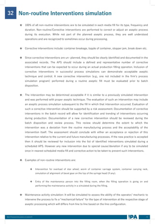 44
Best Practices Document on media fill
32
❖ 100% of all non-routine interventions are to be simulated in each media fill for its type, frequency and
duration. Non-routine/Corrective interventions are performed to correct or adjust an aseptic process
during its execution. While not part of the planned aseptic process, they are well understood
operations and are recognized to sometimes occur during processing.
❖ Corrective interventions include: container breakage, topple of container, stopper jam, break down etc.
❖ Since corrective interventions are un- planned, they should be clearly identified and documented in the
associated records. The APS should include a defined and representative number of corrective
interventions that can be expected to occur during an actual production filling operation. Inclusion of
corrective interventions in successful process simulations can demonstrate acceptable aseptic
technique and control. A new corrective intervention (e.g., one not included in the firm’s process
simulation program) performed during a routine aseptic fill must be evaluated prior to batch
disposition.
❖ The intervention may be determined acceptable if it is similar to a previously simulated intervention
and was performed with proper aseptic technique. The evaluation of such an intervention may include
an aseptic process simulation subsequent to the fill in which that intervention occurred. Evaluation of
such a corrective intervention should be supported by a risk assessment. Documentation of corrective
interventions in the batch record will allow for identification and trending of interventions occurring
during production. Documentation of a new corrective intervention should be reviewed during the
batch disposition and review process. This review should determine the extent to which the
intervention was a deviation from the routine manufacturing process and the acceptability of the
intervention itself. The assessment should conclude with either an acceptance or rejection of this
intervention relative to the current and future manufacturing processes. If the new practice is accepted
then it should be reviewed for inclusion into the list of identified interventions simulated during a
scheduled APS. However any new intervention due to special cause/deviation if any to be simulated
once in nearest scheduled media fill and corrective action to be taken to prevent such interventions.
❖ Examples of non-routine interventions are:
❖ Intervention for overload of star wheel, worm of container carriage system, container carrying rack,
simulation of alignment of bevel gear on the top of the syringe head (if any).
❖ Entry of the maintenance person into the filling room, when the filling operation is going on and
performing the maintenance activity in a simulated during the filling.
❖ Maintenance activity simulation: It will be simulated to assess the ability of the operator/ mechanic to
intervene the process to fix a “mechanical failure” for the type of intervention at the respective stage of
aseptic processing which will differs from line to line based on the line configuration.
Non-routine Interventions simulation
 