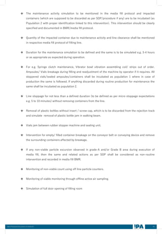 45
Best Practices Document on media fill
❖ The maintenance activity simulation to be mentioned in the media fill protocol and impacted
containers (which are supposed to be discarded as per SOP/procedure if any) are to be incubated (as
Population 2 with proper identification linked to this intervention). This intervention should be clearly
specified and documented in BMR/media fill protocol.
❖ Quantity of the impacted container due to maintenance activity and line clearance shall be mentioned
in respective media fill protocol of filling line.
❖ Duration for the maintenance simulation to be defined and the same is to be simulated e.g. 3-4 hours
or as appropriate as expected during operation.
❖ For e.g. Syringe clutch maintenance, Vibrator bowl vibration assembling coil/ strips out of order.
Ampoules/ Vials breakage during filling and readjustment of the machine by operator if it requires. All
stoppered vials/sealed ampoules/containers shall be incubated as population 1 where in case of
production the same is followed. If anything discarded during routine production for maintenance the
same shall be incubated as population 2.
❖ Line stoppage for not less than a defined duration (to be defined as per micro stoppage expectations
e.g. 5 to 10 minutes) without removing containers from the line.
❖ Removal of plastic bottles without insert / screw cap, which is to be discarded from the rejection track
and simulate removal of plastic bottle jam in walking beam.
❖ Vials jam between rubber stopper machine and sealing unit.
❖ Intervention for empty/ filled container breakage on the conveyor belt or conveying device and remove
the surrounding containers affected by breakage.
❖ If any non-viable particle excursion observed in grade-A and/or Grade B area during execution of
media fill, then the same and related actions as per SOP shall be considered as non-routine
intervention and recorded in media fill BMR.
❖ Monitoring of non-viable count using off line particle counters.
❖ Monitoring of viable monitoring through offline active air sampling.
❖ Simulation of full door opening of filling room
 
