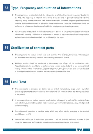 46
Best Practices Document on media fill
33
❖ The company may consider to include the intervention at a higher than normal frequency/ duration in
the APS. The frequency of inherent interventions during the APS is generally consistent with the
frequency during routine production. The duration of the APS should be long enough to capture the
potential microbiological impact of performing those interventions. Corrective interventions should be
performed at a frequency, duration as defined in the aseptic process simulation protocol.
❖ Type, frequency and duration of interventions should be defined in APS protocol based on commercial
batches data trending. This should be determined as defined as discussed previously in this guidance
and specimen attached as Appendix II can be followed for the same.
Type, Frequency and duration of Interventions
34
❖ The components like product contact parts such as Vials, PFS, Cartridge, Containers, rubber stopper
etc. should be sterilized using validated sterilization cycles and load pattern.
❖ Validation studies should be conducted to demonstrate the efficacy of the sterilization cycle.
Requalification studies should also be performed on a periodic basis. Media fill to use same validated
loading patterns, critical parameters e.g. speed, temperature, time, pressure etc. as is used/to be used
in routine production/process for which the simulation is planned/to be done.
Sterilization of contact parts
35
❖ The processes to be simulated are defined as any and all manufacturing steps which occur after
product equipment and container/closure sterilization and can adversely affect the sterility assurance
of the product.
❖ In some cases, this may include process/ handling steps subsequent to sealing of the container (e.g.,
leak detection, automated inspection, etc.) where damage from handling can adversely affect product
container integrity.
❖ Any subsequent inspection or handling steps, which may affect sterility assurance of the product
should be part of APS.
❖ Perform leak testing of all containers (population 1) as per quantity mentioned in BMR as per
respective leak testing SOP. Leak test passed containers shall be subjected to incubation.
Leak Test
 
