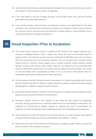 47
Best Practices Document on media fill
❖ Leak test shall be performed as per actual leak test procedure for concerned container closure system
with respect to routine production process, as applicable.
❖ If the Leak testing is the part of aseptic processes of the product batch, then Leak test shall be
performed for the media filled containers.
❖ If any container found as leak test failure and observed as obvious non-integral based on the visual
verification, then it should not be incubated and recorded as non-integral in rejection section, whereas
the container found as leak test failure and observed as integral based on visual verification, then it
should be proceeded for incubation as pollution -2.
36
❖ The normal product inspection process is qualified for the removal of non-integral containers (e.g.,
missing or misaligned closures, cracks in glass, poor crimps, etc.) due to the possible breach of
product sterility. This inspection process should be maintained for APS filled units, with non-integral
APS units removed during the pre-incubation inspection. Sort out and reject those containers having
obvious breach of container/ closure integrity such as cracked container, broken container (visually
leaking), containers with missing rubber stopper /closures. The rejections are to be discarded after
these are identified for obvious breach of container closure integrity and to be recorded. The removal
of such non-integral units is appropriate as failure to do so can lead to false-positives that may
inaccurately represent the sterility control of normal operations.
❖ For the purpose of the APS, Container found to have defects (i.e. cosmetic, particulate and fill volume
defects) should be ignored not related to integrity should be incubated; containers that lack integrity
(leaking/open/un-sealed/un-capped) should be rejected.
❖ Erroneously rejected containers should be returned promptly for incubation with the media fill lot after
Quality assurance physical verification and authorization.
❖ Personnel/ operator involved in the inspection of the media fill, they should have appropriate
education, training, and experience in inspecting media fill units for microbiological contamination. The
inspection to be performed by qualified inspector for detecting any type of contamination, the
inspection to be with oversight by another qualified personnel from microbiology and/or quality unit.
❖ Visual inspection of media fill containers to be performed by use of a visual inspection booth against
the black and white background, having lux level between about 2000 lux - 3750 lux.
❖ Gentle swirl and Invert of the containers to be done prior to incubation to allow media to contact with
the inner surface of the containers and closure.
Visual Inspection (Prior to Incubation)
 