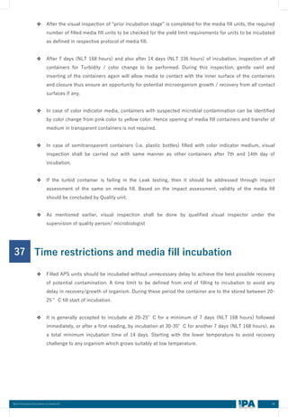 48
Best Practices Document on media fill
❖ After the visual inspection of “prior incubation stage” is completed for the media fill units, the required
number of filled media fill units to be checked for the yield limit requirements for units to be incubated
as defined in respective protocol of media fill.
❖ After 7 days (NLT 168 hours) and also after 14 days (NLT 336 hours) of incubation, inspection of all
containers for Turbidity / color change to be performed. During this inspection, gentle swirl and
inverting of the containers again will allow media to contact with the inner surface of the containers
and closure thus ensure an opportunity for potential microorganism growth / recovery from all contact
surfaces if any.
❖ In case of color indicator media, containers with suspected microbial contamination can be identified
by color change from pink color to yellow color. Hence opening of media fill containers and transfer of
medium in transparent containers is not required.
❖ In case of semitransparent containers (i.e. plastic bottles) filled with color indicator medium, visual
inspection shall be carried out with same manner as other containers after 7th and 14th day of
incubation.
❖ If the turbid container is failing in the Leak testing, then it should be addressed through impact
assessment of the same on media fill. Based on the impact assessment, validity of the media fill
should be concluded by Quality unit.
❖ As mentioned earlier, visual inspection shall be done by qualified visual inspector under the
supervision of quality person/ microbiologist
37
❖ Filled APS units should be incubated without unnecessary delay to achieve the best possible recovery
of potential contamination. A time limit to be defined from end of filling to incubation to avoid any
delay in recovery/growth of organism. During these period the container are to the stored between 20-
25 °C till start of incubation.
❖ It is generally accepted to incubate at 20-25°C for a minimum of 7 days (NLT 168 hours) followed
immediately, or after a first reading, by incubation at 30-35°C for another 7 days (NLT 168 hours), as
a total minimum incubation time of 14 days. Starting with the lower temperature to avoid recovery
challenge to any organism which grows suitably at low temperature.
Time restrictions and media fill incubation
 