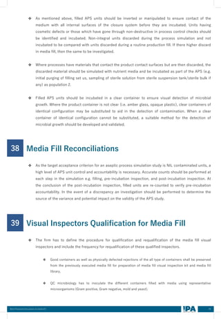49
Best Practices Document on media fill
❖ As mentioned above, filled APS units should be inverted or manipulated to ensure contact of the
medium with all internal surfaces of the closure system before they are incubated. Units having
cosmetic defects or those which have gone through non-destructive in process control checks should
be identified and incubated. Non-integral units discarded during the process simulation and not
incubated to be compared with units discarded during a routine production fill. If there higher discard
in media fill, then the same to be investigated.
❖ Where processes have materials that contact the product contact surfaces but are then discarded, the
discarded material should be simulated with nutrient media and be incubated as part of the APS (e.g.
initial purging of filling set us, sampling of sterile solution from sterile suspension tank/sterile bulk if
any) as population 2.
❖ Filled APS units should be incubated in a clear container to ensure visual detection of microbial
growth. Where the product container is not clear (i.e. amber glass, opaque plastic), clear containers of
identical configuration may be substituted to aid in the detection of contamination. When a clear
container of identical configuration cannot be substituted, a suitable method for the detection of
microbial growth should be developed and validated.
38
❖ As the target acceptance criterion for an aseptic process simulation study is NIL contaminated units, a
high level of APS unit control and accountability is necessary. Accurate counts should be performed at
each step in the simulation e.g. filling, pre-incubation inspection, and post-incubation inspection. At
the conclusion of the post-incubation inspection, filled units are re-counted to verify pre-incubation
accountability. In the event of a discrepancy an investigation should be performed to determine the
source of the variance and potential impact on the validity of the APS study.
Media Fill Reconciliations
39
❖ The firm has to define the procedure for qualification and requalification of the media fill visual
inspectors and include the frequency for requalification of these qualified inspectors.
❖ Good containers as well as physically defected rejections of the all type of containers shall be preserved
from the previously executed media fill for preparation of media fill visual inspection kit and media fill
library.
❖ QC microbiology has to inoculate the different containers filled with media using representative
microorganisms (Gram positive, Gram negative, mold and yeast).
Visual Inspectors Qualification for Media Fill
 