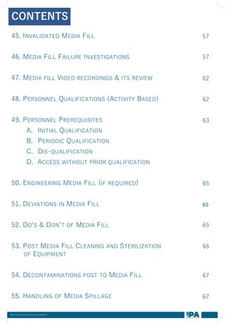 Best Practices Document on media fill
45. INVALIDATED MEDIA FILL
46. MEDIA FILL FAILURE INVESTIGATIONS
47. MEDIA FILL VIDEO RECORDINGS & ITS REVIEW
48. PERSONNEL QUALIFICATIONS (ACTIVITY BASED)
49. PERSONNEL PREREQUISITES
A. INITIAL QUALIFICATION
B. PERIODIC QUALIFICATION
C. DIS-QUALIFICATION
D. ACCESS WITHOUT PRIOR QUALIFICATION
50. ENGINEERING MEDIA FILL (IF REQUIRED)
51. DEVIATIONS IN MEDIA FILL
52. DO’S & DON’T OF MEDIA FILL
53. POST MEDIA FILL CLEANING AND STERILIZATION
OF EQUIPMENT
54. DECONTAMINATIONS POST TO MEDIA FILL
55. HANDLING OF MEDIA SPILLAGE
CONTENTS
57
57
62
62
63
65
65
65
66
67
67
 