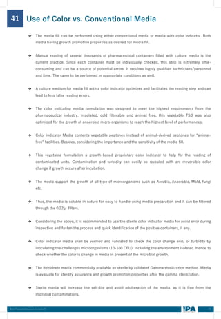54
Best Practices Document on media fill
41
❖ The media fill can be performed using either conventional media or media with color indicator. Both
media having growth promotion properties as desired for media fill.
❖ Manual reading of several thousands of pharmaceutical containers filled with culture media is the
current practice. Since each container must be individually checked, this step is extremely time-
consuming and can be a source of potential errors. It requires highly qualified technicians/personnel
and time. The same to be performed in appropriate conditions as well.
❖ A culture medium for media fill with a color indicator optimizes and facilitates the reading step and can
lead to less false reading errors.
❖ The color indicating media formulation was designed to meet the highest requirements from the
pharmaceutical industry. Irradiated, cold filterable and animal free, this vegetable TSB was also
optimized for the growth of anaerobic micro-organisms to reach the highest level of performances.
❖ Color indicator Media contents vegetable peptones instead of animal-derived peptones for “animal-
free” facilities. Besides, considering the importance and the sensitivity of the media fill.
❖ This vegetable formulation a growth-based proprietary color indicator to help for the reading of
contaminated units. Contamination and turbidity can easily be revealed with an irreversible color
change if growth occurs after incubation.
❖ The media support the growth of all type of microorganisms such as Aerobic, Anaerobic, Mold, fungi
etc.
❖ Thus, the media is soluble in nature for easy to handle using media preparation and it can be filtered
through the 0.22μ filters.
❖ Considering the above, it is recommended to use the sterile color indicator media for avoid error during
inspection and fasten the process and quick identification of the positive containers, if any.
❖ Color indicator media shall be verified and validated to check the color change and/ or turbidity by
inoculating the challenges microorganisms (10-100 CFU), including the environment isolated. Hence to
check whether the color is change in media in present of the microbial growth.
❖ The dehydrate media commercially available as sterile by validated Gamma sterilization method. Media
is evaluate for sterility assurance and growth promotion properties after the gamma sterilization.
❖ Sterile media will increase the self-life and avoid adulteration of the media, as it is free from the
microbial contaminations.
Use of Color vs. Conventional Media
 