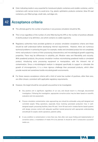 55
Best Practices Document on media fill
42
❖ Color indicating media is very essential for translucent plastic containers and smaller container, and/or
containers with narrow lumen to avoid error. E.g. plastic ophthalmic products container, blow fill seal
containers, pre-filled syringe, small vials, cartridges etc.
Acceptance criteria
❖ The ultimate goal for the number of positives in any process simulation should be NIL.
❖ This is true regardless of the number of units filled during the APS or the number of positives allowed.
A sterile product is by definition, one which contains no viable organisms.
❖ Regulatory authorities have provided guidance on process simulation acceptance criteria and these
should be well understood before developing internal requirements. However, there are numerous
technical problems in achieving this goal. For example, media and simulated product do not completely
mimic real products in terms of their processing characteristics and microbiological growth supporting
properties. There may be differences in solubility, pH, filtration rates and filterability and viscosity.
With powdered products, the process simulation involves reconstituting powdered media or simulated
product, introducing extra processing equipment or manipulation, with the inherent risk of
contamination. Since a microbiological medium is designed specifically to support or stimulate the
growth of microorganisms, it is a more rigorous challenge than processed products, which often
provide neutral and sometimes hostile microbial growth environments.
❖ For these reasons acceptance criteria with a limit of some low number of positives, other than zero,
are often chosen, consistent with applicable regulatory requirements.
❖ However, the target should be zero growth any positive to be investigated.
❖ Any positive unit is significant, regardless of run size, and should result in a thorough, documented
investigation. Following the investigation, appropriate corrective action may be taken based on scientific
evaluation and risk assessment.
❖ Process simulation contamination rates approaching zero should be achievable using well designed and
controlled aseptic filling operations, especially those involving automated production lines in well-
designed aseptic processing facilities, blow-fill-seal / form-fill-seal and in isolator/barrier based systems
with design, process control with adequate qualified, trained personnel with appropriate understanding
and attitude for aseptic sterile operations, patients safety.
❖ In any condition is contamination is more than one, then after root cause finding and implementation of
corrective action, a revalidation of media fill to be planned. It should be with 3 consecutive successful
media run.
 