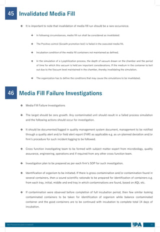 57
Best Practices Document on media fill
45
❖ It is important to note that invalidation of media fill run should be a rare occurrence.
❖ In following circumstances, media fill run shall be considered as invalidated:
❖ The Positive control (Growth promotion test) is failed in the executed media fill.
❖ Incubation condition of the media fill containers not maintained as defined.
❖ In the simulation of a Lyophilization process, the depth of vacuum drawn on the chamber and the period
of time for which this vacuum is held are important considerations. If the medium in the container to boil
out due to the Vacuum level maintained in the chamber, thereby invalidating the simulation.
❖ The organization has to define the conditions that may cause the simulations to be invalidated.
Invalidated Media Fill
46
❖ Media Fill Failure Investigations
❖ The target should be zero growth. Any contaminated unit should result in a failed process simulation
and the following actions should occur for investigation.
❖ It should be documented/logged in quality management system document, management to be notified
through a quality alert and/or field alert report (FAR) as applicable e.g. as un-planned deviation and/or
firm’s procedure for such incident logging to be followed.
❖ Cross function investigating team to be formed with subject matter expert from microbiology, quality
assurance, engineering, operations and if required from any other cross function team.
❖ Investigation plan to be prepared as per each firm’s SOP for such investigation.
❖ Identification of organism to be initiated. If there is gross contamination and/or contamination found in
several containers, then a sound scientific rationale to be prepared for identification of containers e.g.
from each tray, initial, middle and end tray in which contaminations are found, based on AQL etc.
❖ If contamination were observed before completion of full incubation period, then few similar looking
contaminated containers to be taken for identification of organism while balance contaminated
container and the good containers are to be continued with incubation to complete total 14 days of
incubation.
Media Fill Failure Investigations
 