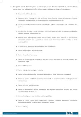 58
Best Practices Document on media fill
❖ Though not limited, the investigation to done as per process flow and probability of contamination at
each process step to be evaluated. The below review should also to be part of investigation.
❖ Document/batch record review
❖ Equipment review including HEPA filter certification status of room(s) involved, airflow pattern of room(s)
involved and storage condition for sterile components and equipment prior to use
❖ Actual process intervention review from media fill video and also comparing that with qualified air flow
pattern
❖ Environmental parameters review for pressure differential, viable, non-viable particle count, temperature,
humidity, personnel monitoring data etc.
❖ Material review including water used to manufacture the nutritive media and ready to use component
sterilization validation data e.g. sterility of lactose or any material required for simulation of sterile
material addition
❖ A historical time sequence of activities leading up to the failed unit
❖ Review of cleaning and sanitization records
❖ Review of manufacturing process
❖ Review of Filtration process including pre and post integrity test results for sterilizing filters and tank
filters/utility filters
❖ Review of Filling process
❖ Review of Lyophilizer Loading and unloading
❖ Review of Sterilization data (e.g. Autoclaves, Depyrogenation tunnel, sterilization in place etc.)
❖ Review of process event from equipment, alarm records of equipment used for aseptic process and
sterilization etc.
❖ Review of Primary packing materials
❖ Review of Interventions (Routine intervention/ Non Routine interventions) including any unusual
occurrence during the media run.
❖ Any new/existing worst case simulation and its impact if any
❖ Review of Change control record/ Qualification/ Validation/ Calibration/ Maintenance / Preventive
Maintenance since last successful media fill for aseptic process
❖ Review of facility
 
