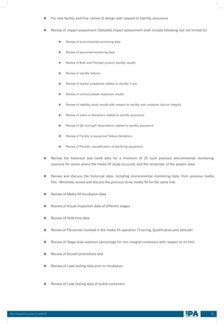 59
Best Practices Document on media fill
❖ For new facility and/line, review of design with respect to sterility assurance
❖ Review of impact assessment (Detailed impact assessment shall include following, but not limited to)
❖ Review of environmental monitoring data
❖ Review of personnel monitoring data
❖ Review of Bulk and Finished product sterility results
❖ Review of sterility failures
❖ Review of market complaints related to sterility if any
❖ Review of control sample inspection results
❖ Review of stability study results with respect to sterility and container closure integrity
❖ Review of event or Deviations related to sterility assurance
❖ Review of QA oversight observations related to sterility assurance
❖ Review of Facility or equipment failure Deviations
❖ Review of Periodic requalification of sterilizing equipment
❖ Review the historical and trend data for a minimum of 25 such previous environmental monitoring
sessions for rooms where the media fill study occurred, and the remainder of the aseptic area.
❖ Review and discuss the historical data, including environmental monitoring data, from previous media
fills. Minimally review and discuss the previous three media fill for the same line.
❖ Review of Media fill Incubation data
❖ Review of Visual inspection data of different stages
❖ Review of Hold time data
❖ Review of Personnel involved in the media fill operation (Training, Qualification and attitude)
❖ Review of Stage wise rejection percentage for non-integral containers with respect to its limit
❖ Review of Growth promotions test
❖ Review of Leak testing data prior to incubation
❖ Review of Leak testing data of turbid containers
 