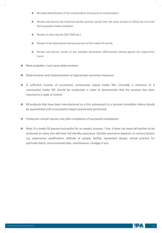 60
Best Practices Document on media fill
❖ Microbial Identification of the contamination and source of contamination
❖ Review and discuss the historical sterility positive results from the same product or filling line since the
last successful media simulation
❖ Review of video records (CD/ DVD etc.)
❖ Review of the observations during execution of the media fill activity
❖ Review and discuss results of any available sanitization effectiveness testing against the organism(s)
found
❖ Most probable / root cause determination
❖ Determination and implementation of appropriate corrective measures.
❖ A sufficient number of successful, consecutive repeat media fills (normally a minimum of 3
consecutive media fill) should be conducted in order to demonstrate that the process has been
returned to a state of control.
❖ All products that have been manufactured on a line subsequent to a process simulation failure should
be quarantined until a successful impact assessment performed.
❖ Production should resume only after completion of successful revalidation.
❖ Note: If a media fill passes/successful for an aseptic process / line, it does not mean all batches to be
produced on same line will have full sterility assurance. Sterility assurance depends on various factors
e.g. experience, qualification, attitude of people, facility, equipment design, actual practice for
particular batch, environmental data, maintenance, changes if any.
 