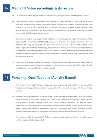 62
Best Practices Document on media fill
47
❖ The firm has to define the procedure for video recording during the media fill (APS) and its review.
❖ Video recording” should be performed during media fill. Video shooting to capture all the activities
from point of sterilization onward during each media fill simulation process. It should be done from
outside or through a CCTV camera with full visibility of aseptic process. Where required, video
recording should be used as an aid for investigation in case of any unit showing growth to investigate
and to assist with identifying the root cause.
❖ It is recommended to review each media fill batch/ run to conclude the media fill simulation. Video
recording of the media fill run (APS) shall be reviewed to determine the expected corrective action and
refreshment training requirement for the personnel. Reviewer should be trained and qualified on the
media fill program and basic microbiology. Reviewer has to identify an inadequate practices/ behavior
in aseptic techniques having potential risk on the sterility assurance and are of improvement in term of
intervention handling, Line set up and further automization. Reviewer may be from cross function team
and/or from quality unit.
❖ Video recording review shall be documented. If observations identified during this review shall be
recorded, assessed and if require investigation to be performed. Storage period of media fill video
should be same as media fill batch record / protocol.
Media fill Video recordings & its review
48
❖ Each person in the aseptic filling area (e.g., operations, engineering, and quality) has the potential to
introduce microbiological contamination; however, the risk to product may vary with the specific job
function.
❖ Personnel working in the clean room should be capable of adequately performing their job function,
properly trained in their work function, and qualified to perform those functions. Work functions
include aseptic process gowning, clean room practice, aseptic technique, as well as specific
operational functions. Operational functions may include filtration and fill system set-up, adjustment,
repair, maintenance, cleaning, sanitization, operation, component and product handling, transfer,
sampling, monitoring, oversight, supervision and other inherent and corrective interventions.
❖ The requirements for the qualification of clean room personnel should be written in a formal procedure
and the results are to be documented.
Personnel Qualifications (Activity Based)
 