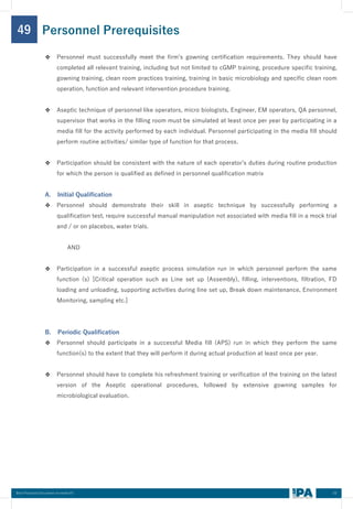 63
Best Practices Document on media fill
49
❖ Personnel must successfully meet the firm’s gowning certification requirements. They should have
completed all relevant training, including but not limited to cGMP training, procedure specific training,
gowning training, clean room practices training, training in basic microbiology and specific clean room
operation, function and relevant intervention procedure training.
❖ Aseptic technique of personnel like operators, micro biologists, Engineer, EM operators, QA personnel,
supervisor that works in the filling room must be simulated at least once per year by participating in a
media fill for the activity performed by each individual. Personnel participating in the media fill should
perform routine activities/ similar type of function for that process.
❖ Participation should be consistent with the nature of each operator’s duties during routine production
for which the person is qualified as defined in personnel qualification matrix
A. Initial Qualification
❖ Personnel should demonstrate their skill in aseptic technique by successfully performing a
qualification test, require successful manual manipulation not associated with media fill in a mock trial
and / or on placebos, water trials.
AND
❖ Participation in a successful aseptic process simulation run in which personnel perform the same
function (s) [Critical operation such as Line set up (Assembly), filling, interventions, filtration, FD
loading and unloading, supporting activities during line set up, Break down maintenance, Environment
Monitoring, sampling etc.]
B. Periodic Qualification
❖ Personnel should participate in a successful Media fill (APS) run in which they perform the same
function(s) to the extent that they will perform it during actual production at least once per year.
❖ Personnel should have to complete his refreshment training or verification of the training on the latest
version of the Aseptic operational procedures, followed by extensive gowning samples for
microbiological evaluation.
Personnel Prerequisites
 