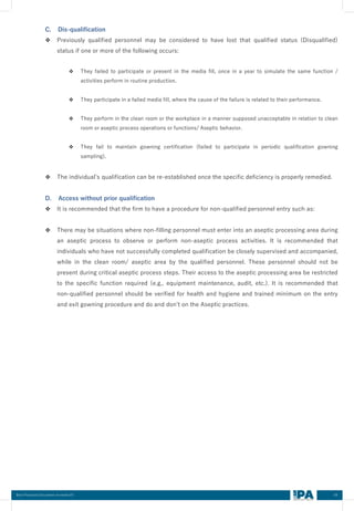 64
Best Practices Document on media fill
C. Dis-qualification
❖ Previously qualified personnel may be considered to have lost that qualified status (Disqualified)
status if one or more of the following occurs:
❖ They failed to participate or present in the media fill, once in a year to simulate the same function /
activities perform in routine production.
❖ They participate in a failed media fill, where the cause of the failure is related to their performance.
❖ They perform in the clean room or the workplace in a manner supposed unacceptable in relation to clean
room or aseptic process operations or functions/ Aseptic behavior.
❖ They fail to maintain gowning certification (failed to participate in periodic qualification gowning
sampling).
❖ The individual’s qualification can be re-established once the specific deficiency is properly remedied.
D. Access without prior qualification
❖ It is recommended that the firm to have a procedure for non-qualified personnel entry such as:
❖ There may be situations where non-filling personnel must enter into an aseptic processing area during
an aseptic process to observe or perform non-aseptic process activities. It is recommended that
individuals who have not successfully completed qualification be closely supervised and accompanied,
while in the clean room/ aseptic area by the qualified personnel. These personnel should not be
present during critical aseptic process steps. Their access to the aseptic processing area be restricted
to the specific function required (e.g., equipment maintenance, audit, etc.). It is recommended that
non-qualified personnel should be verified for health and hygiene and trained minimum on the entry
and exit gowning procedure and do and don’t on the Aseptic practices.
 