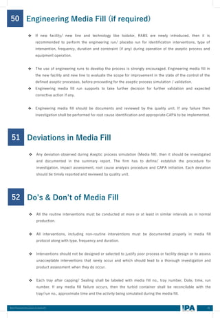 65
Best Practices Document on media fill
50
❖ If new facility/ new line and technology like Isolator, RABS are newly introduced, then it is
recommended to perform the engineering run/ placebo run for identification interventions, type of
intervention, frequency, duration and constraint (if any) during operation of the aseptic process and
equipment operation.
❖ The use of engineering runs to develop the process is strongly encouraged. Engineering media fill in
the new facility and new line to evaluate the scope for improvement in the state of the control of the
defined aseptic processes, before proceeding for the aseptic process simulation / validation.
❖ Engineering media fill run supports to take further decision for further validation and expected
corrective action if any.
❖ Engineering media fill should be documents and reviewed by the quality unit. If any failure then
investigation shall be performed for root cause identification and appropriate CAPA to be implemented.
Engineering Media Fill (if required)
51
❖ Any deviation observed during Aseptic process simulation (Media fill), then it should be investigated
and documented in the summary report. The firm has to define/ establish the procedure for
investigation, impact assessment, root cause analysis procedure and CAPA initiation. Each deviation
should be timely reported and reviewed by quality unit.
Deviations in Media Fill
52
❖ All the routine interventions must be conducted at more or at least in similar intervals as in normal
production.
❖ All interventions, including non-routine interventions must be documented properly in media fill
protocol along with type, frequency and duration.
❖ Interventions should not be designed or selected to justify poor process or facility design or to assess
unacceptable interventions that rarely occur and which should lead to a thorough investigation and
product assessment when they do occur.
❖ Each tray after capping/ Sealing shall be labeled with media fill no., tray number, Date, time, run
number. If any media fill failure occurs, then the turbid container shall be reconcilable with the
tray/run no., approximate time and the activity being simulated during the media fill.
Do’s & Don’t of Media Fill
 