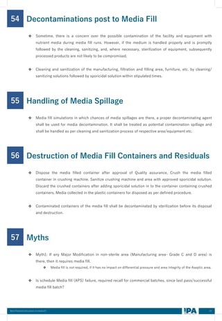 67
Best Practices Document on media fill
54
❖ Sometime, there is a concern over the possible contamination of the facility and equipment with
nutrient media during media fill runs. However, if the medium is handled properly and is promptly
followed by the cleaning, sanitizing, and, where necessary, sterilization of equipment, subsequently
processed products are not likely to be compromised.
❖ Cleaning and sanitization of the manufacturing, filtration and filling area, furniture, etc. by cleaning/
sanitizing solutions followed by sporicidal solution within stipulated times.
Decontaminations post to Media Fill
55
❖ Media fill simulations in which chances of media spillages are there, a proper decontaminating agent
shall be used for media decontamination. It shall be treated as potential contamination spillage and
shall be handled as per cleaning and sanitization process of respective area/equipment etc.
Handling of Media Spillage
56
❖ Dispose the media filled container after approval of Quality assurance. Crush the media filled
container in crushing machine. Sanitize crushing machine and area with approved sporicidal solution.
Discard the crushed containers after adding sporicidal solution in to the container containing crushed
containers. Media collected in the plastic containers for disposed as per defined procedure.
❖ Contaminated containers of the media fill shall be decontaminated by sterilization before its disposal
and destruction.
Destruction of Media Fill Containers and Residuals
57
❖ Myth1: If any Major Modification in non-sterile area (Manufacturing area- Grade C and D area) is
there, then it requires media fill.
❖ Media fill is not required, if it has no impact on differential pressure and area integrity of the Aseptic area.
❖ Is schedule Media fill (APS) failure, required recall for commercial batches, since last pass/successful
media fill batch?
Myths
 