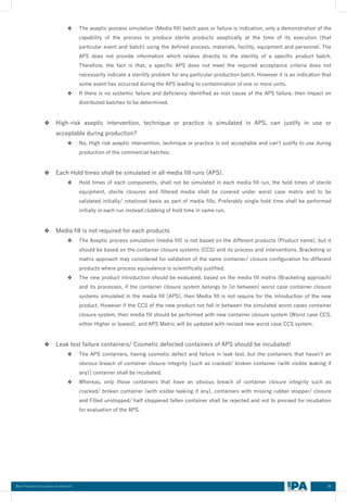 68
Best Practices Document on media fill
❖ The aseptic process simulation (Media fill) batch pass or failure is indication, only a demonstration of the
capability of the process to produce sterile products aseptically at the time of its execution (that
particular event and batch) using the defined process, materials, facility, equipment and personnel. The
APS does not provide information which relates directly to the sterility of a specific product batch.
Therefore, the fact is that, a specific APS does not meet the required acceptance criteria does not
necessarily indicate a sterility problem for any particular production batch. However it is an indication that
some event has occurred during the APS leading to contamination of one or more units.
❖ If there is no systemic failure and deficiency identified as root cause of the APS failure, then impact on
distributed batches to be determined.
❖ High-risk aseptic intervention, technique or practice is simulated in APS, can justify in use or
acceptable during production?
❖ No, High risk aseptic intervention, technique or practice is not acceptable and can’t justify to use during
production of the commercial batches.
❖ Each Hold times shall be simulated in all media fill runs (APS).
❖ Hold times of each components, shall not be simulated in each media fill run, the hold times of sterile
equipment, sterile closures and filtered media shall be covered under worst case matrix and to be
validated initially/ rotational basis as part of media fills. Preferably single hold time shall be performed
initially in each run instead clubbing of hold time in same run.
❖ Media fill is not required for each products
❖ The Aseptic process simulation (media fill) is not based on the different products (Product name), but it
should be based on the container closure systems (CCS) and its process and interventions. Bracketing or
matrix approach may considered for validation of the same container/ closure configuration for different
products where process equivalence is scientifically justified.
❖ The new product introduction should be evaluated, based on the media fill matrix (Bracketing approach)
and its processes, if the container closure system belongs to (in between) worst case container closure
systems simulated in the media fill (APS), then Media fill is not require for the introduction of the new
product. However if the CCS of the new product not fall in between the simulated worst cases container
closure system, then media fill should be performed with new container closure system (Worst case CCS,
either Higher or lowest), and APS Metric will be updated with revised new worst case CCS system.
❖ Leak test failure containers/ Cosmetic defected containers of APS should be incubated!
❖ The APS containers, having cosmetic defect and failure in leak test, but the containers that haven’t an
obvious breach of container closure integrity [such as cracked/ broken container (with visible leaking if
any)] container shall be incubated.
❖ Whereas, only those containers that have an obvious breach of container closure integrity such as
cracked/ broken container (with visible leaking if any), containers with missing rubber stopper/ closure
and Filled unstopped/ half stoppered fallen container shall be rejected and not to proceed for incubation
for evaluation of the APS.
 