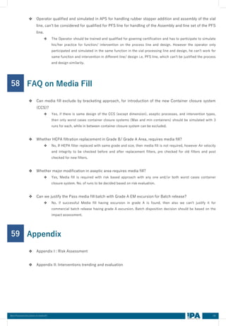69
Best Practices Document on media fill
❖ Operator qualified and simulated in APS for handling rubber stopper addition and assembly of the vial
line, can’t be considered for qualified for PFS line for handling of the Assembly and line set of the PFS
line.
❖ The Operator should be trained and qualified for gowning certification and has to participate to simulate
his/her practice for function/ intervention on the process line and design. However the operator only
participated and simulated in the same function in the vial processing line and design, he can’t work for
same function and intervention in different line/ design i.e. PFS line, which can’t be justified the process
and design similarity.
58
❖ Can media fill exclude by bracketing approach, for introduction of the new Container closure system
(CCS)?
❖ Yes, if there is same design of the CCS (except dimension), aseptic processes, and intervention types,
then only worst cases container closure systems (Max and min containers) should be simulated with 3
runs for each, while in between container closure system can be excluded.
❖ Whether HEPA filtration replacement in Grade B/ Grade A Area, requires media fill?
❖ No, If HEPA filter replaced with same grade and size, then media fill is not required, however Air velocity
and integrity to be checked before and after replacement filters, pre checked for old filters and post
checked for new filters.
❖ Whether major modification in aseptic area requires media fill?
❖ Yes, Media fill is required with risk based approach with any one and/or both worst cases container
closure system. No. of runs to be decided based on risk evaluation.
❖ Can we justify the Pass media fill batch with Grade A EM excursion for Batch release?
❖ No, if successful Media fill having excursion in grade A is found, then also we can’t justify it for
commercial batch release having grade A excursion. Batch disposition decision should be based on the
impact assessment.
FAQ on Media Fill
59
❖ Appendix I : Risk Assessment
❖ Appendix II: Interventions trending and evaluation
Appendix
 
