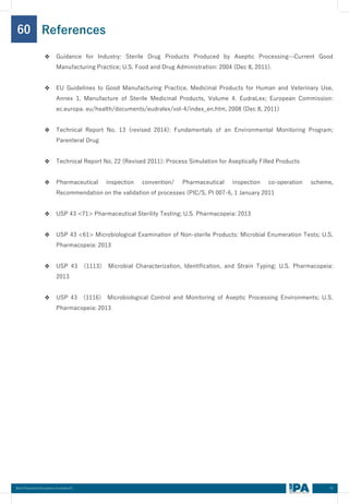 70
Best Practices Document on media fill
60
❖ Guidance for Industry: Sterile Drug Products Produced by Aseptic Processing—Current Good
Manufacturing Practice; U.S. Food and Drug Administration: 2004 (Dec 8, 2011).
❖ EU Guidelines to Good Manufacturing Practice, Medicinal Products for Human and Veterinary Use,
Annex 1, Manufacture of Sterile Medicinal Products, Volume 4. EudraLex; European Commission:
ec.europa. eu/health/documents/eudralex/vol-4/index_en.htm, 2008 (Dec 8, 2011)
❖ Technical Report No. 13 (revised 2014): Fundamentals of an Environmental Monitoring Program;
Parenteral Drug
❖ Technical Report No. 22 (Revised 2011): Process Simulation for Aseptically Filled Products
❖ Pharmaceutical inspection convention/ Pharmaceutical inspection co-operation scheme,
Recommendation on the validation of processes (PIC/S, PI 007-6, 1 January 2011
❖ USP 43 <71> Pharmaceutical Sterility Testing; U.S. Pharmacopeia: 2013
❖ USP 43 <61> Microbiological Examination of Non-sterile Products: Microbial Enumeration Tests; U.S.
Pharmacopeia: 2013
❖ USP 43 〈1113〉 Microbial Characterization, Identification, and Strain Typing; U.S. Pharmacopeia:
2013
❖ USP 43 〈1116〉 Microbiological Control and Monitoring of Aseptic Processing Environments; U.S.
Pharmacopeia: 2013
References
 