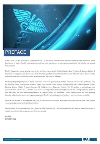 In April 2015, The IPA launched its Quality Forum (QF) to help Indian pharmaceutical manufacturers to achieve parity with global
benchmarks in quality. The QF made a commitment to a multi-year journey to address key issues facing the industry and develop
best practices.
The QF focused on several priority areas in the last four years, namely, Data Reliability, Best Practices & Metrics, Culture &
Capability, Investigations, etc. It took upon itself the challenge of developing a comprehensive set of Best Practices Documents for
several of these topics. In this document, we focus on best practices for media fill.
The five participating companies in the QF nominated senior managers to study the best practices and frame the guidelines. They
are: Davinder Singh (Sun Pharma); Pradipta Swain (Sun Pharma); Rahul Songire (Cadila Healthcare); Ashwin Upasane (Cipla);
Sandeep Sharma (Cipla); Pradeep Moharana (Dr Reddy's); Kiran Deshmukh (Lupin). The IPA wishes to acknowledge their
concerted effort over the last 12 months. They shared current practices, benchmarked these with the existing regulatory guidance
from the USFDA and other regulatory bodies such as UKMHRA, WHO, etc., developed a robust draft document and got it vetted by
a leading subject matter expert and regulatory agencies. The IPA acknowledges their hard work and commitment to quality.
The IPA also wishes to acknowledge the CEOs of five member-companies who have committed their personal time, human
resources and provided funding for this initiative.
This document, to be released at the IPA's Advanced GMP Workshop 2021, will be hosted on the IPA website www.ipa-india.org to
make it accessible to all manufacturers in India and abroad.
MUMBAI
OCTOBER 2021
PREFACE
01
Best Practices Document on media fill
 