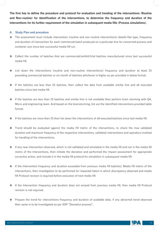 85
Best Practices Document on media fill
The firm has to define the procedure and protocol for evaluation and trending of the interventions (Routine
and Non-routine) for identification of the interventions, to determine the frequency and duration of the
interventions for its further requirement of the simulation in subsequent media fills (Process simulations).
A. Study Plan and procedure
❖ The assessment must include intervention (routine and non-routine interventions) details like type, frequency
and duration of intervention for each commercial batch produced on a particular line for concerned process and
container size since last successful media fill run.
❖ Collect the number of batches that are commercial/exhibit/trial batches manufactured since last successful
media fill.
❖ List down the interventions (routine and non-routine interventions) frequency and duration at least 25
preceding commercial batches or six month of batches whichever is higher as per provided in below format.
❖ If the batches are less than 25 batches, then collect the data from available similar line and all executed
batches since last media fill.
❖ If the batches are less than 25 batches and similar line is not available then perform brain storming with QA,
Micro and engineering team. And based on the brainstorming, list out the identified interventions provided table
format.
❖ If the batches are more than 25 then list down the interventions of all executed batches since last media fill.
❖ Trend should be evaluated against the media fill metric of the interventions, to check the max validated
duration and maximum frequency of the respective interventions, validated interventions and operators involved
for handling of the interventions.
❖ If any new intervention observed, which is not validated and simulated in the media fill and not in the media fill
metric of the interventions, then initiate the deviation and performed the impact assessment for appropriate
corrective action, and include it in the media fill protocol for simulation in subsequent media fill.
❖ If the Intervention frequency and duration exceeded from previous media fill batches/ Media fill metric of the
interventions, then investigation to be performed for impacted batch in which discrepancy observed and media
fill Protocol revision is required before execution of next media fill.
❖ If the Intervention frequency and duration does not exceed from previous media fill, then media fill Protocol
revision is not required.
❖ Prepare the trend for interventions frequency and duration of available data, if any abnormal trend observed
then same is to be investigated as per SOP “Deviation process”.
 