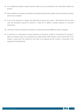 86
Best Practices Document on media fill
❖ If any additional evaluation required maximum batch size to be considered for the interventions details and
duration.
❖ After evaluation and trending, it should be documented and approved by quality units and necessary corrective
actions to be concluded.
❖ If any of the intervention is atypical and significantly excessive than routine / other batches then the same
need not necessarily required for inclusion in media fill to validate increased frequency of concerned
interventions.
❖ The limit of number of intervention (Frequency) in media fill protocol and BMR will remain unchanged.
❖ In case there is a requirement to increase frequency of intervention (number of interventions) for increase in
batch size, change in pack size of component e.g. rubber stopper, bottle, dropper, cap etc. and/or there is any
change in process then the rationale for the same to be prepared and the increase in intervention to be
approved by site Quality Head.
 