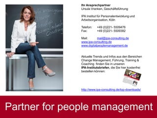 Partner for people management
Ihr Ansprechpartner
Ursula Vranken, Geschäftsführung
IPA Institut für Personalentwicklung und
Arbeitsorganisation, Köln
Telefon: +49 (0)221- 5509476
Fax: +49 (0)221- 5509382
Mail: mail@ipa-consulting.de
www.ipa-consulting.de
www.digitalpeoplemanagement.de
Aktuelle Trends und Infos aus den Bereichen
Change Management, Führung, Training &
Coaching finden Sie in unseren
IPA-Institutsbriefen, die Sie hier kostenfrei
bestellen können:
http://www.ipa-consulting.de/top-downloads/
Ursula Vranken
 