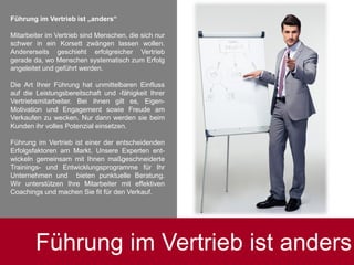 Führung im Vertrieb ist „anders“
Mitarbeiter im Vertrieb sind Menschen, die sich nur
schwer in ein Korsett zwängen lassen wollen.
Andererseits geschieht erfolgreicher Vertrieb
gerade da, wo Menschen systematisch zum Erfolg
angeleitet und geführt werden.
Die Art Ihrer Führung hat unmittelbaren Einfluss
auf die Leistungsbereitschaft und -fähigkeit Ihrer
Vertriebsmitarbeiter. Bei ihnen gilt es, Eigen-
Motivation und Engagement sowie Freude am
Verkaufen zu wecken. Nur dann werden sie beim
Kunden ihr volles Potenzial einsetzen.
Führung im Vertrieb ist einer der entscheidenden
Erfolgsfaktoren am Markt. Unsere Experten ent-
wickeln gemeinsam mit Ihnen maßgeschneiderte
Trainings- und Entwicklungsprogramme für Ihr
Unternehmen und bieten punktuelle Beratung.
Wir unterstützen Ihre Mitarbeiter mit effektiven
Coachings und machen Sie fit für den Verkauf.
Führung im Vertrieb ist anders
 