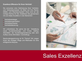 Exzellenz-Offensive für Ihren Vertrieb!
Sie wünschen eine Optimierung Ihrer Vertriebs-
und Verkaufsprozesse mit Blick auf Ihre Renta-
bilitäts- und Wachstumsziele? Dann sind wir der
richtige Partner für Sie. Etablieren Sie gemeinsam
mit uns Sales Exzellenz in den Bereichen:
 Vertriebsstrategie
 Vertriebsorganisation
 Vertriebsprozesse
 Vertriebssteuerung
Wir unterstützen Sie gerne bei der Gestaltung
neuer Kundenbindungs- und Cross- Selling-
Aktivitäten, der Kundensegmentierung oder dem
Aufbau eines Aktivitäten- Controllings.
Neukundengewinnung ist Ihr Thema? Wir zeigen
Ihnen die richtigen Wege und Methoden für eine
erfolgreiche Akquise.
Sales Exzellenz
 
