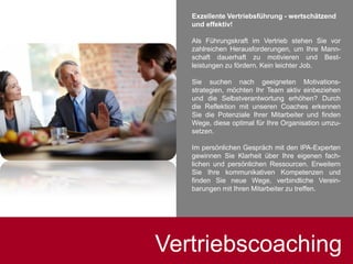Vertriebscoaching
Exzellente Vertriebsführung - wertschätzend
und effektiv!
Als Führungskraft im Vertrieb stehen Sie vor
zahlreichen Herausforderungen, um Ihre Mann-
schaft dauerhaft zu motivieren und Best-
leistungen zu fördern. Kein leichter Job.
Sie suchen nach geeigneten Motivations-
strategien, möchten Ihr Team aktiv einbeziehen
und die Selbstverantwortung erhöhen? Durch
die Reflektion mit unseren Coaches erkennen
Sie die Potenziale Ihrer Mitarbeiter und finden
Wege, diese optimal für Ihre Organisation umzu-
setzen.
Im persönlichen Gespräch mit den IPA-Experten
gewinnen Sie Klarheit über Ihre eigenen fach-
lichen und persönlichen Ressourcen. Erweitern
Sie Ihre kommunikativen Kompetenzen und
finden Sie neue Wege, verbindliche Verein-
barungen mit Ihren Mitarbeiter zu treffen.
 