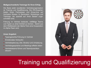 Training und Qualifizierung
.Maßgeschneiderte Trainings für Ihren Erfolg
Die Basis jeder exzellenten Vertriebsorganisation
ist Training und Qualifizierung. Die IPA-Experten
bieten Ihnen Fachwissen und Know-how auf
höchstem Niveau. In Seminaren, Workshops und
Trainings, die speziell auf Ihren Bedarf zuge-
schnitten sind.
Führung im Vertrieb bedeutet, vielfältige Teams
und Typen zu einer Einheit zu formen. Damit aus
dem Wettbewerb der Alpha-Tiere eine Kooperation
im Alpha-Team wird.
Unser Angebot:
 Typengerechte Führung im Vertrieb
 Emotionales Verkaufen
 Vertriebsplanung: Ziel, Struktur und Umsetzung
 Vertriebsgespräche und Meetings effektiv leiten
 Vertriebsteams führen und Teamdynamiken
steuern
 