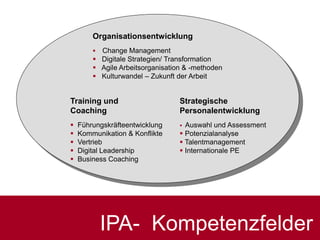Strategische
Personalentwicklung
 Auswahl und Assessment
 Potenzialanalyse
 Talentmanagement
 Internationale PE
Organisationsentwicklung
 Change Management
 Digitale Strategien/ Transformation
 Agile Arbeitsorganisation & -methoden
 Kulturwandel – Zukunft der Arbeit
Training und
Coaching
 Führungskräfteentwicklung
 Kommunikation & Konflikte
 Vertrieb
 Digital Leadership
 Business Coaching
IPA- Kompetenzfelder
 