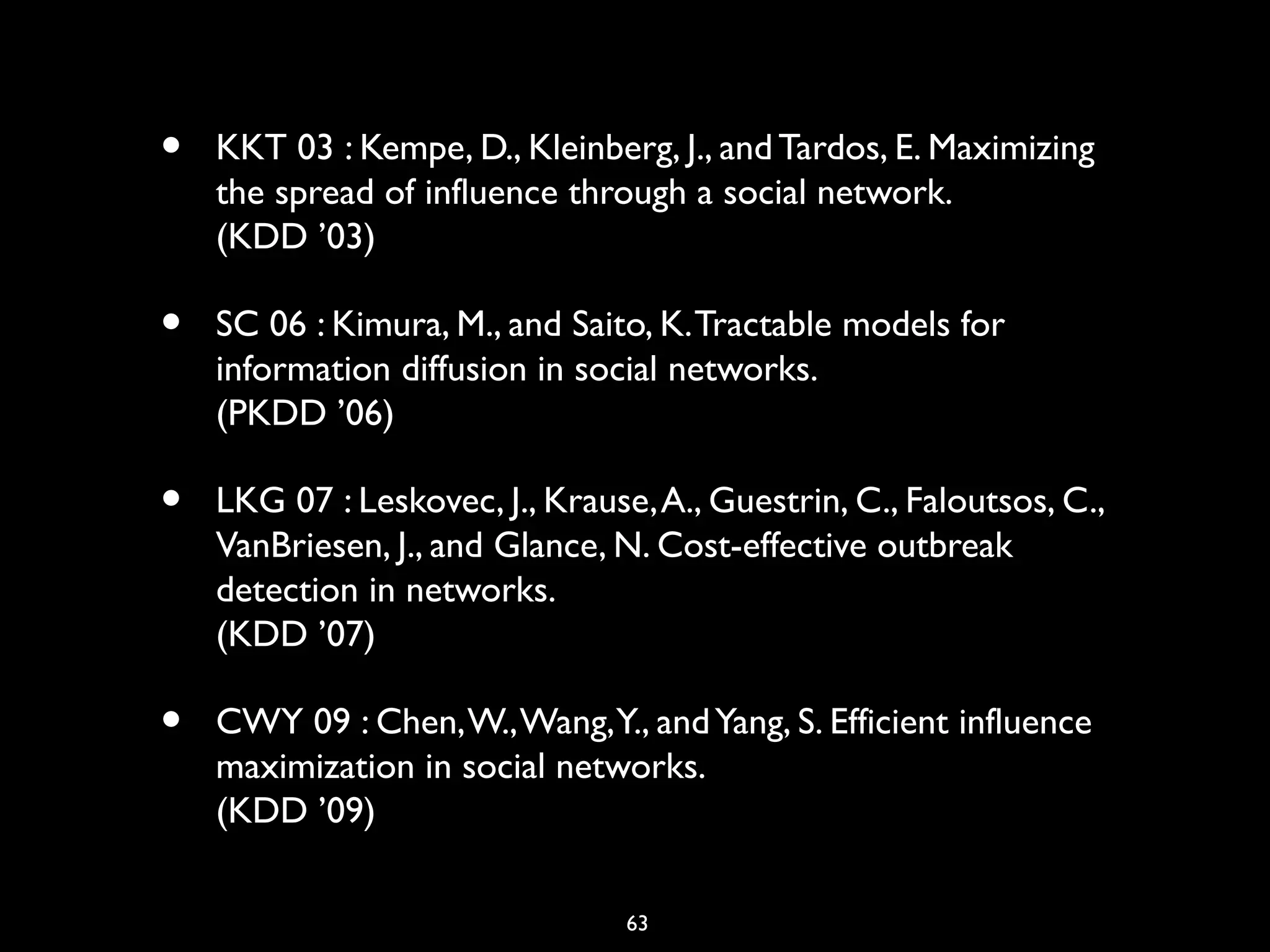 63
• KKT 03 : Kempe, D., Kleinberg, J., andTardos, E. Maximizing
the spread of influence through a social network.
(KDD ’03)
• SC 06 : Kimura, M., and Saito, K.Tractable models for
information diffusion in social networks.
(PKDD ’06)
• LKG 07 : Leskovec, J., Krause,A., Guestrin, C., Faloutsos, C.,
VanBriesen, J., and Glance, N. Cost-effective outbreak
detection in networks.
(KDD ’07)
• CWY 09 : Chen,W.,Wang,Y., andYang, S. Efficient influence
maximization in social networks.
(KDD ’09)
 