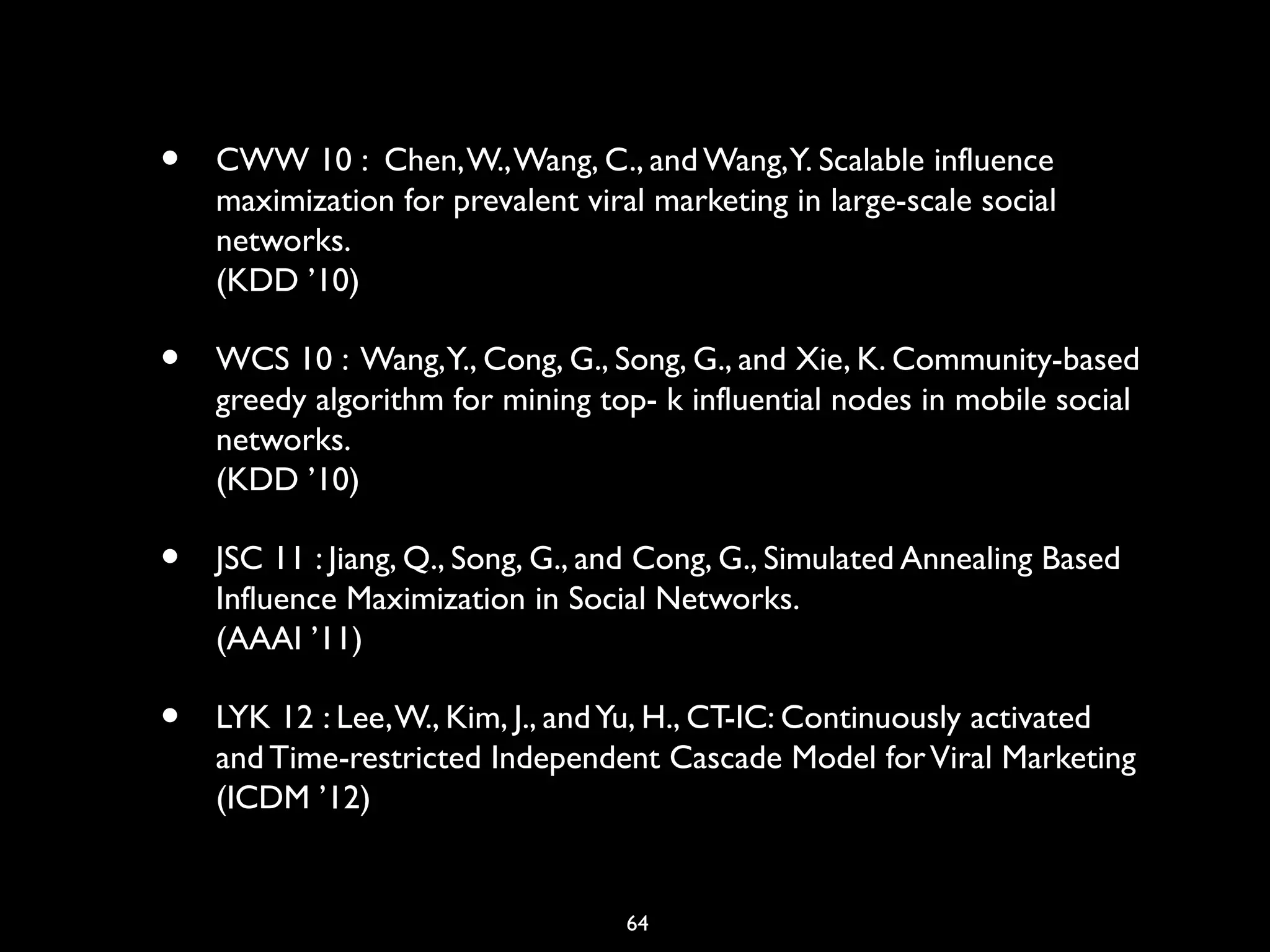 64
• CWW 10 : Chen,W.,Wang, C., and Wang,Y. Scalable influence
maximization for prevalent viral marketing in large-scale social
networks.
(KDD ’10)
• WCS 10 : Wang,Y., Cong, G., Song, G., and Xie, K. Community-based
greedy algorithm for mining top- k influential nodes in mobile social
networks.
(KDD ’10)
• JSC 11 : Jiang, Q., Song, G., and Cong, G., Simulated Annealing Based
Influence Maximization in Social Networks.
(AAAI ’11)
• LYK 12 : Lee,W., Kim, J., andYu, H., CT-IC: Continuously activated
and Time-restricted Independent Cascade Model forViral Marketing
(ICDM ’12)
 