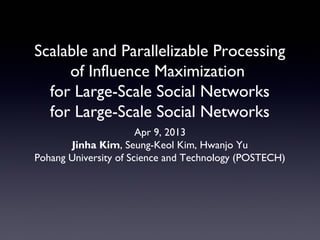 Scalable and Parallelizable Processing
of Influence Maximization
for Large-Scale Social Networks
for Large-Scale Social Networks
Apr 9, 2013
Jinha Kim, Seung-Keol Kim, Hwanjo Yu
Pohang University of Science and Technology (POSTECH)
 