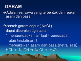 GARAM
Adalah senyawa yang terbentuk dari reaksi
asam dan basa
contoh garam dapur ( NaCl )
dapat diperoleh dgn cara :
˜ mengendapkan air laut ( penguapan
atau kristalisasi )
˜ mereaksikan asam dan basa (netralisasi)
HCl + NaOH  NaCl + H2O
 