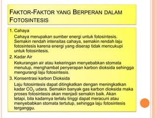 FAKTOR-FAKTOR YANG BERPERAN DALAM
FOTOSINTESIS
1. Cahaya
Cahaya merupakan sumber energi untuk fotosintesis.
Semakin rendah intensitas cahaya, semakin rendah laju
fotosintesis karena energi yang diserap tidak mencukupi
untuk fotosintesis.
2. Kadar Air
Kekurangan air atau kekeringan menyebabkan stomata
menutup, menghambat penyerapan karbon dioksida sehingga
mengurangi laju fotosintesis.
3. Konsentrasi karbon Dioksida
Laju fotosintesis dapat ditingkatkan dengan meningkatkan
kadar CO2 udara. Semakin banyak gas karbon dioksida maka
proses fotosintesis akan menjadi semakin baik. Akan
tetapi, bila kadarnya terlalu tinggi dapat meracuni atau
menyebabkan stomata tertutup, sehingga laju fotosintesis
terganggu.

 
