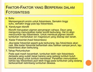 FAKTOR-FAKTOR YANG BERPERAN DALAM
FOTOSINTESIS
Suhu
Mempengaruhi enzim untuk fotosintesis. Semakin tinggi
suhu, semakin tinggi pula laju fotosintesis.
5. Kandungan klorofil
Klorofil merupakan pigmen penyerapan cahaya. Daun yang
menguning menunjukkan kadar korofil berkurang. Hal ini akan
menurunkan laju fotosintesis. Untuk membuat pigmen klorofil
tumbuhan memerlukan ion magnesium yang diserap dari tanah.
6. Kadar Fotosintat (hasil fotosintesis)
Jika kadar fotosintat seperti gula berkurang, laju fotosintesis akan
naik. Bila kadar fotosintat bertambah atau bahkan sampai jenuh, laju
fotosintesis akan berkurang.
7. Tahap Pertumbuhan
Pada saat masih kecambah, tumbuhan lebih rajin fotosintesis
daripada yang sudah besar karena yang sedang tumbuh butuh
banyak energi untuk tumbuh membesar. Penelitian menunjukkan
bahwa laju fotosintesis jauh lebih tinggi pada tumbuhan yang sedang
berkecambah ketimbang tumbuhan dewasa.
4.

 