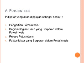A. FOTOSINTESIS
Indikator yang akan dipelajari sebagai berikut :
1.
2.

3.
4.

Pengertian Fotosintesis
Bagian-Bagian Daun yang Berperan dalam
Fotosintesis
Proses Fotosintesis
Faktor-faktor yang Berperan dalam Fotosintesis

 