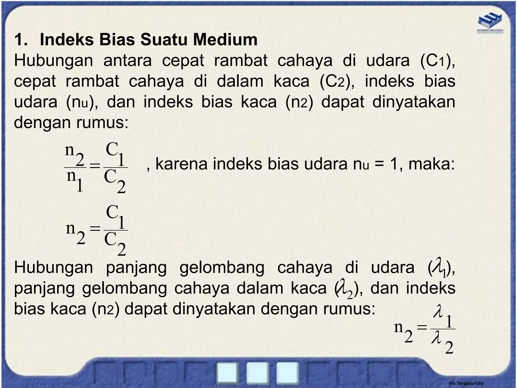 1. Indeks Bias Suatu Medium
Hubungan antara cepat rambat cahaya di udara (C1),
cepat rambat cahaya di dalam kaca (C2), indeks bias
udara (nu), dan indeks bias kaca (n2) dapat dinyatakan
dengan rumus:
, karena indeks bias udara nu = 1, maka:
Hubungan panjang gelombang cahaya di udara ( ),
panjang gelombang cahaya dalam kaca ( ), dan indeks
bias kaca (n2) dapat dinyatakan dengan rumus:
2
C
1
C
1
n
2
n

2
C
1
C
2
n 
2
1
2
n



1

2

 