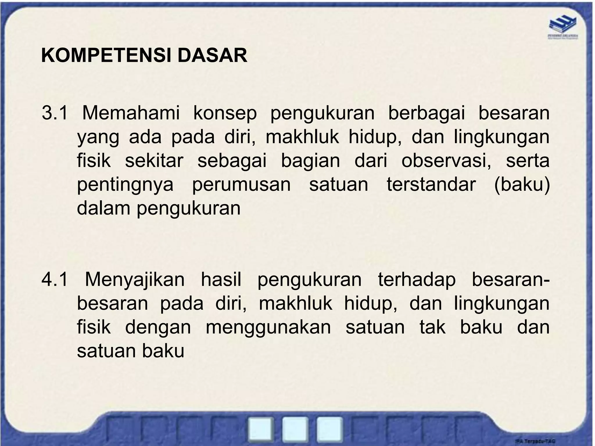 KOMPETENSI DASAR
3.1 Memahami konsep pengukuran berbagai besaran
yang ada pada diri, makhluk hidup, dan lingkungan
fisik sekitar sebagai bagian dari observasi, serta
pentingnya perumusan satuan terstandar (baku)
dalam pengukuran
4.1 Menyajikan hasil pengukuran terhadap besaran-
besaran pada diri, makhluk hidup, dan lingkungan
fisik dengan menggunakan satuan tak baku dan
satuan baku
 