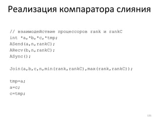 //  взаимодействие процессоров  rank  и  rankC int *a,*b,*c,*tmp; ASend(a,n,rankC); ARecv(b,n,rankC); ASync(); Join(a,b,c,n,min(rank,rankC),max(rank,rankC)); tmp=a;  a=c;  c=tmp; Реализация компаратора слияния 