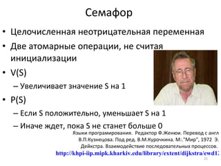 Целочисленная неотрицательная переменная  Две атомарные операции, не считая инициализации V(S) Увеличивает значение  S  на 1  P(S) Если  S  положительно, уменьшает  S  на 1 Иначе ждет, пока  S  не станет больше   0 Семафор Языки програмирования.  Редактор Ф.Женюи. Перевод с англ В.П.Кузнецова. Под ред. В.М.Курочкина. М:."Мир", 1972  Э. Дейкстра. Взаимодействие последовательных процессов.  http://khpi-iip.mipk.kharkiv.edu/library/extent/dijkstra/ewd123/index.html 